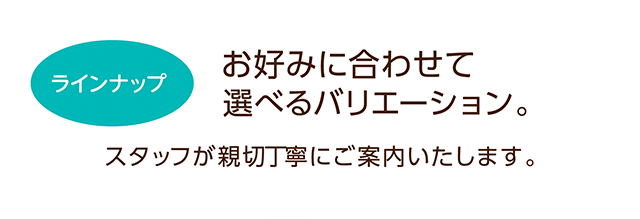 お好みに合わせて選べるバリエーション。スタッフが親切丁寧にご案内いたします。