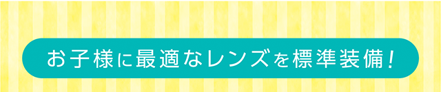 お子様に最適なレンズを標準装備！