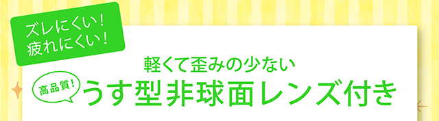 ズレにくい！疲れにくい！軽くて歪みの少ない高品質うす型非球面レンズ付き