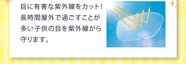 目に有害な紫外線をカット！長時間屋外で過ごすことが多い子供の目を紫外線から守ります。