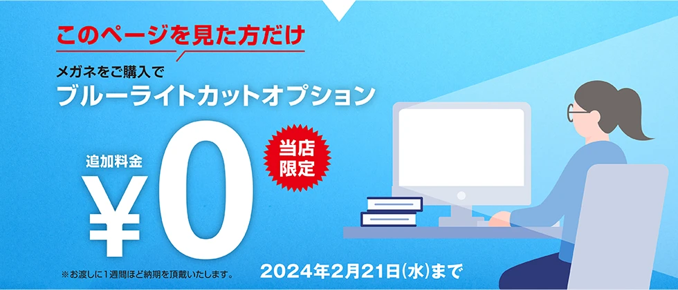 このページを見た方だけ、メガネをご購入でブルーライトカットオプション追加料金¥0【当店限定】2024年2月21日（水）まで
