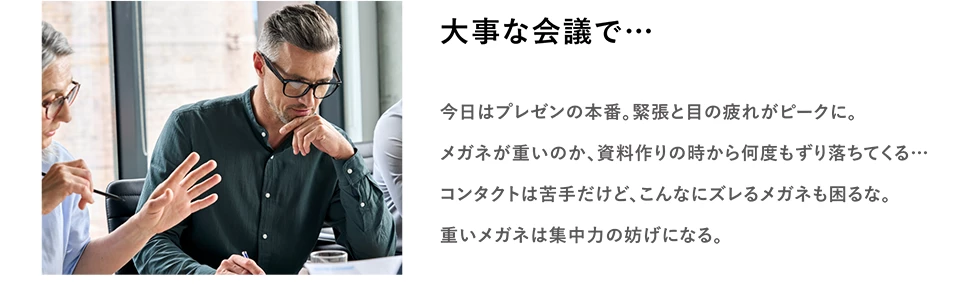 大事な会議で…　今日はプレゼンの本番。緊張と目の疲れがピークに。メガネが重いのか、資料作りの時から何度もずり落ちてくる… コンタクトは苦手だけど、こんなにズレるメガネも困るな。重いメガネは集中力の妨げになる。