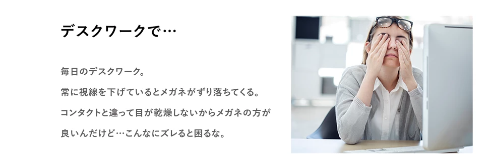 デスクワークで…　毎日のデスクワーク。常に視線を下げているとメガネがずり落ちてくる。コンタクトと違って目が乾燥しないからメガネの方が良いんだけど… こんなズレると困るな。