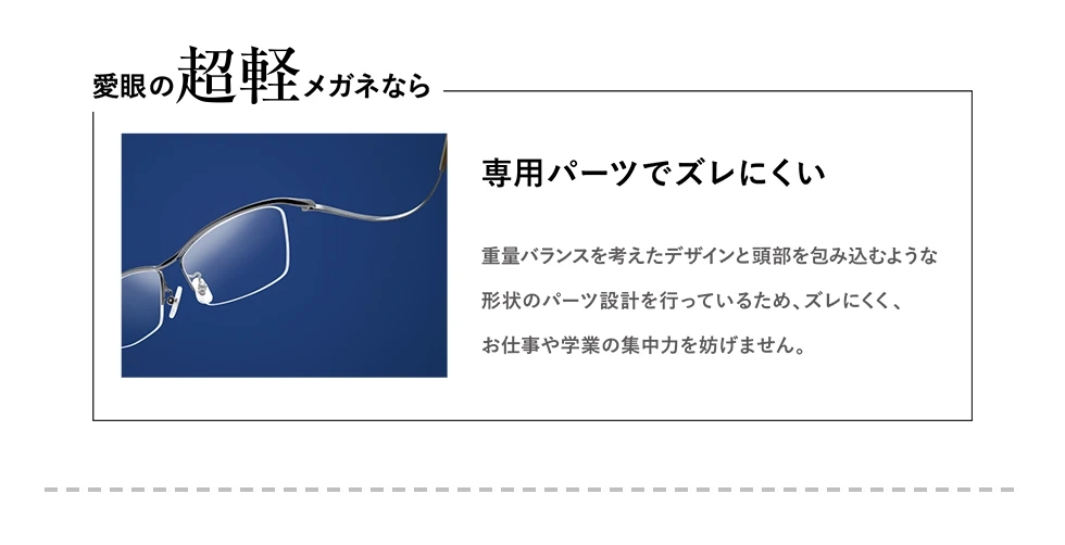 愛眼の【超軽】メガネなら　超軽量チタンでズレにくい　形状安定素材を仕様しているため軽くてズレにくい。お仕事や学業にも集中力の妨げにならない。