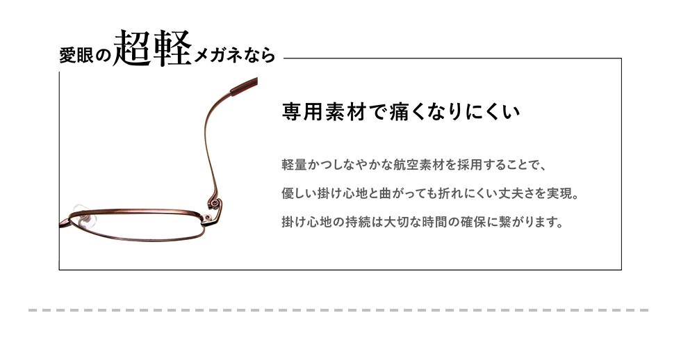 愛眼の【超軽】メガネなら　長時間、使用しても痛くなりにくい　職人が1/100ミリ単位の手作業で切削した“しなやか”に曲がるチタンで包み込むような掛け心地を実現。引っ張り強度も約50キロにも耐えるため長持ち！メンテナンス回数が減れば大切な時間を確保できます。