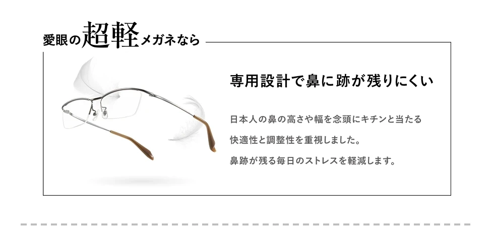 愛眼の【超軽】メガネなら　鼻に痕が残りにくい　数社ある日本の大手金属メーカーで1社のみが生産している特定の配合で作られたβチタンで、この素材を使用しているのは【超軽】メガネだけ！軽く鼻への負担が軽減できるため、痕が残りにくくなります。