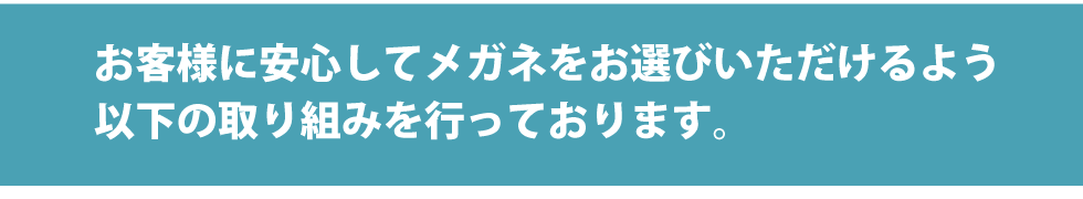 お客様に安心してメガネをお選びいただけるよう以下の取り組みを行っております。