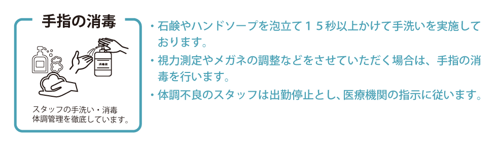 手洗い・体調管理　・石鹸やハンドソープを泡立て１５秒以上かけて手洗いを実施しております。・視力測定やメガネの調整などをさせていただく場合は、手指の消毒を行います。・体調不良のスタッフは出勤停止とし、医療機関の指示に従います。