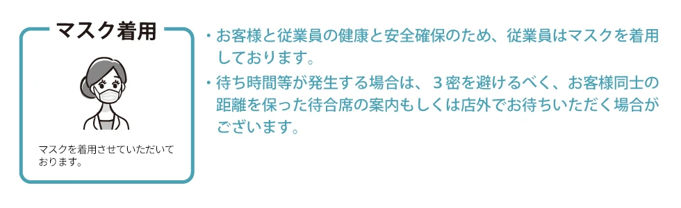 マスク　お客様と従業員の健康と安全確保のため、従業員はマスクを着用しております。待ち時間等が発生する場合は、３密を避けるべく、お客様同士の距離を保った待合席の案内もしくは店外でお待ちいただく場合がございます。