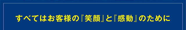 すべてはお客様の『笑顔』と『感動』のために。