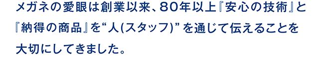 メガネの愛眼は創業以来、80年以上『安心の技術』と『納得の商品』を”人(スタッフ )”を通じて伝えることを大切にしてきました。