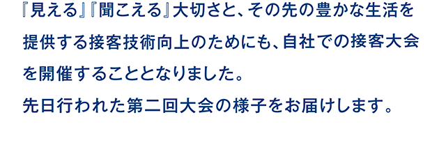 『見える』『聞こえる』大切さと、その先の豊かな生活を提供する接客技術向上のためにも、自社での接客大会を開催することとなりました。先日行われた第二回大会の様子をお届けします。