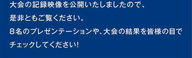 大会の記録映像を公開いたしましたので、是非ともご覧ください。8名のプレゼンテーションや、大会の結果を皆様の目でチェックしてください！