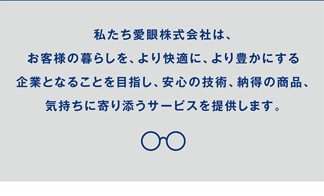 私たち愛眼株式会社は、お客様の暮らしを、より快適に、より豊かにする企業となることを目指し、安心の技術、納得の商品、気持ちに寄り添うサービスを提供します。