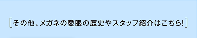 その他、メガネの愛眼の歴史やスタッフ紹介はこちら！