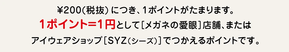 ¥200（税抜）につき、1ポイントがたまります。1ポイント=1円として［メガネの愛眼］店舗または、アイウェアショップ［SYZ（シーズ）］でつかえるポイントです。