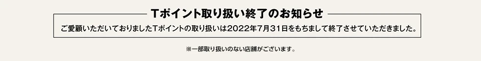 Tポイント取り扱い終了のお知らせ。ご愛顧いただいておりましたTポイントの取り扱いは2022年7月31日をもちまして終了させていただきました。