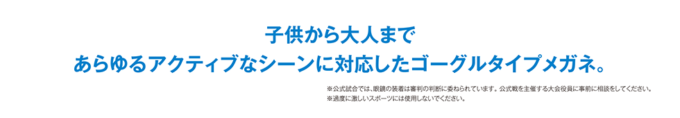 子供から大人まで あらゆるアクティブなシーンに対応したゴーグルタイプメガネ。※公式試合では、眼鏡の装着は審判の判断に委ねられています。公式戦を主催する大会役員に事前に相談をしてください。※過度に激しいスポーツには使用しないでください。