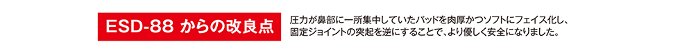 ESD-88 からの改良点 圧力が鼻部に一所集中していたパッドを肉厚かつソフトにフェイス化し、固定ジョイントの突起を逆にすることで、より優しく安全になりました。