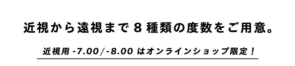 近視から遠視まで8種類の度数をご用意。近視用-7.00/-8.00はオンラインショップ限定！