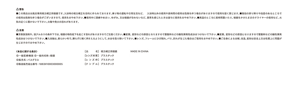 【警告】■この商品はお風呂専用矯正用眼鏡です。入浴時の視力矯正を目的に作られております。乗り物の運転や日常生活など、入浴時以外の私用や長時間の使用は危険を伴う場合がありますので使用を固く禁じます。■階段の昇り降りや段差のあるところでの私用は危険を伴う場合がございますので、使用をおやめください。■使用中に頭痛やめまい、ゆがみ、又は眼鏡が合わないなど、異常を感じたときは直ちに使用をおやめ下さい。■高温のところに長時間置いたり、眼鏡をかけたままのドライヤーの使用など、下記の近くに置かないでください。やけどや発火の恐れがあります。
            【注意】■芳香族溶剤や弱アルカリの条件下では、眼鏡の物性低下を起こす恐れがありますのでご注意ください。■変質、変形などの原因となりますので整髪料などの賛成揮発性成分はつけないでください。■入浴後は、柔らかい布で擦らずに軽く抑えるようにして、水分を取り除いてください。■レンズ、フレームにひび割れ、バリ、折れが生じた場合はご使用をおやめください。■ご自身による分解、改造、改変は安全上又は性質上に問題が生じますのでおやめください。
            ＜本品に関する表示＞◎一般医療機器◎一般名称：眼鏡◎販売名：バスグラス◎製造販売届出番号：18B3X10003000005、[品名]視力矯正用メガネ、[レンズ材質]プラスチック、[レンズ枠]プラスチック、[テンプル]プラスチック、MADE IN CHINA