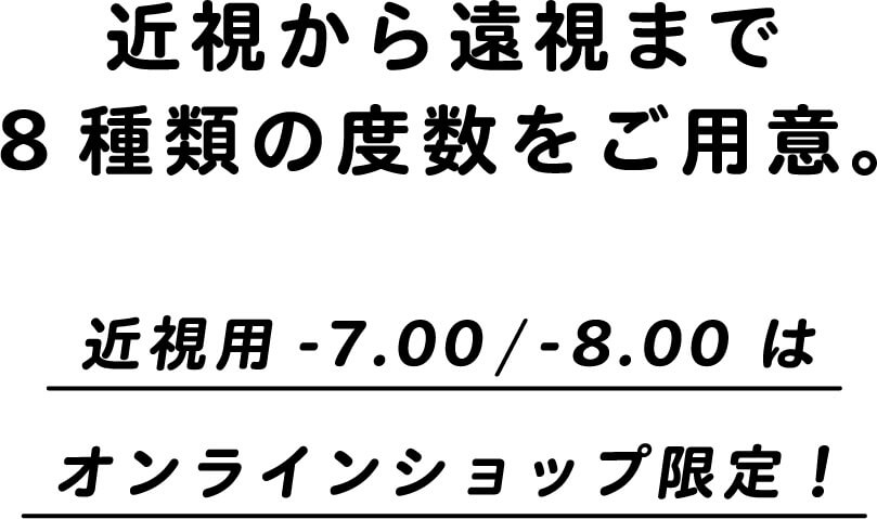 近視から遠視まで8種類の度数をご用意。近視用-7.00/-8.00はオンラインショップ限定！