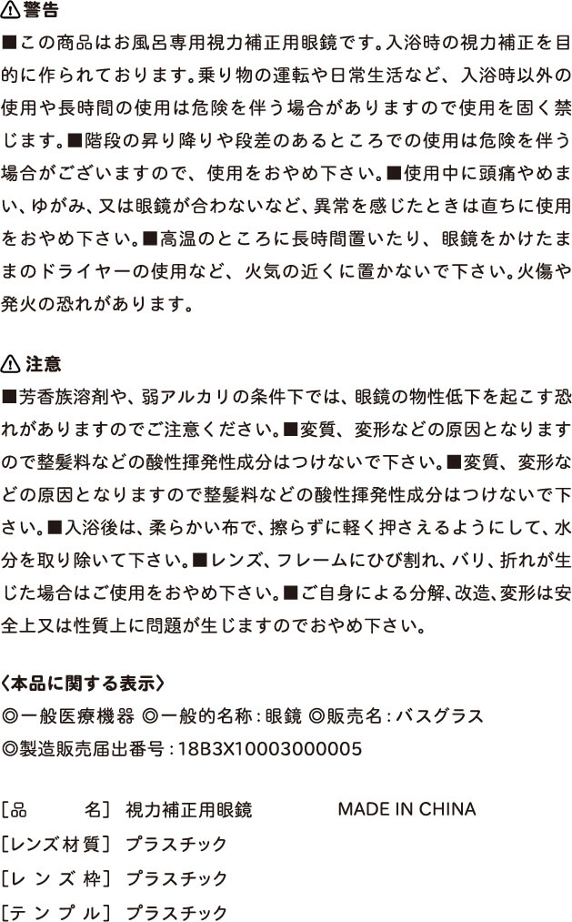 【警告】■この商品はお風呂専用矯正用眼鏡です。入浴時の視力矯正を目的に作られております。乗り物の運転や日常生活など、入浴時以外の私用や長時間の使用は危険を伴う場合がありますので使用を固く禁じます。■階段の昇り降りや段差のあるところでの私用は危険を伴う場合がございますので、使用をおやめください。■使用中に頭痛やめまい、ゆがみ、又は眼鏡が合わないなど、異常を感じたときは直ちに使用をおやめ下さい。■高温のところに長時間置いたり、眼鏡をかけたままのドライヤーの使用など、下記の近くに置かないでください。やけどや発火の恐れがあります。
            【注意】■芳香族溶剤や弱アルカリの条件下では、眼鏡の物性低下を起こす恐れがありますのでご注意ください。■変質、変形などの原因となりますので整髪料などの賛成揮発性成分はつけないでください。■入浴後は、柔らかい布で擦らずに軽く抑えるようにして、水分を取り除いてください。■レンズ、フレームにひび割れ、バリ、折れが生じた場合はご使用をおやめください。■ご自身による分解、改造、改変は安全上又は性質上に問題が生じますのでおやめください。
            ＜本品に関する表示＞◎一般医療機器◎一般名称：眼鏡◎販売名：バスグラス◎製造販売届出番号：18B3X10003000005、[品名]視力矯正用メガネ、[レンズ材質]プラスチック、[レンズ枠]プラスチック、[テンプル]プラスチック、MADE IN CHINA