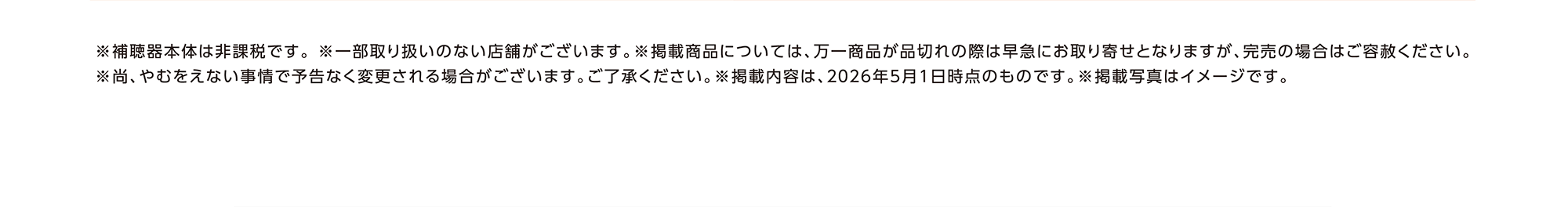 ※補聴器本体は非課税です。※一部取り扱いのない店舗がございます。※掲載商品については、万一商品が品切れの際は早急にお取り寄せとなりますが、完売の場合はご容赦ください。※尚、やむをえない事情で予告なく変更される場合がございます。ご了承ください。※掲載内容は、2026年5月1日時点のものです。※掲載写真はイメージです。