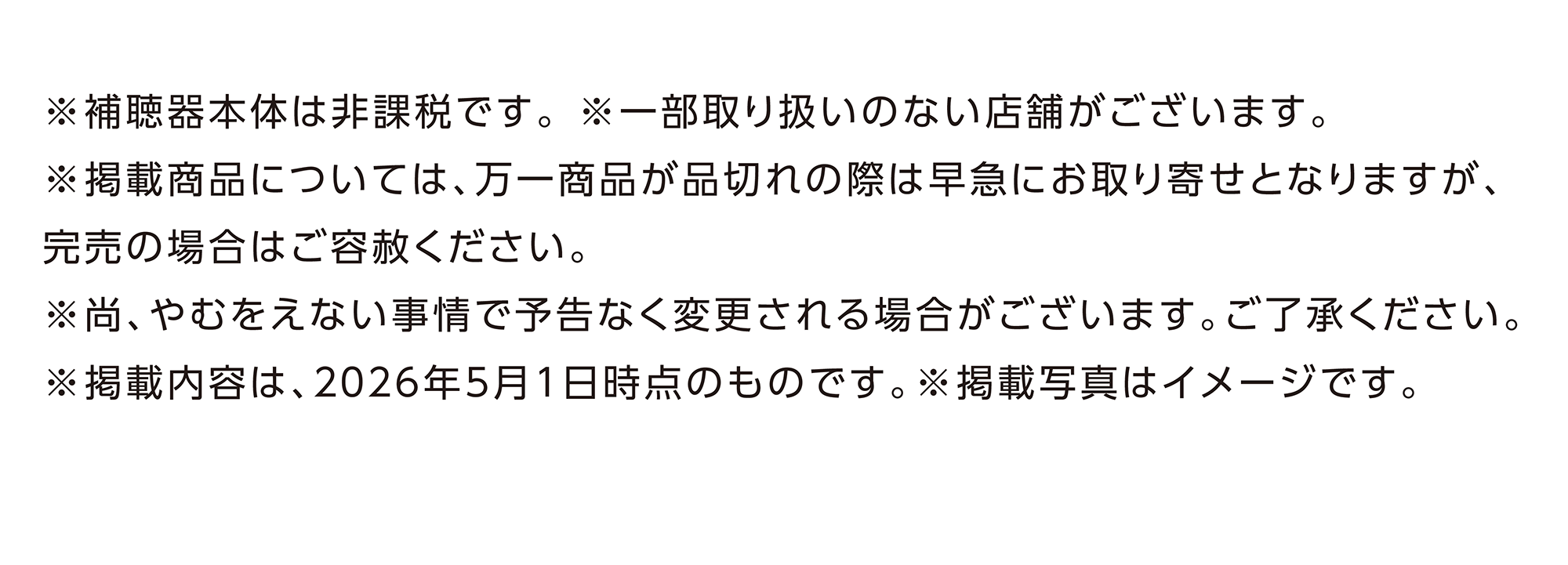 ※補聴器本体は非課税です。※一部取り扱いのない店舗がございます。※掲載商品については、万一商品が品切れの際は早急にお取り寄せとなりますが、完売の場合はご容赦ください。※尚、やむをえない事情で予告なく変更される場合がございます。ご了承ください。※掲載内容は、2026年5月1日時点のものです。※掲載写真はイメージです。
