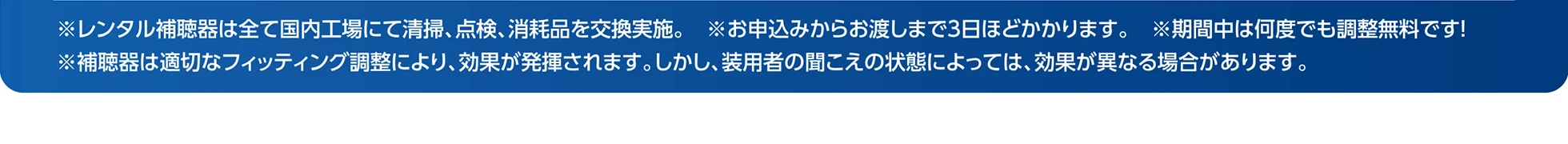 ※レンタル補聴器は全て国内工場にて清掃、点検、消耗品を交換実施。 ※お申込みからお渡しまで3日ほどかかります。 ※期間中は何度でも調整無料です！ ※補聴器は適切なフィッティング調整により、効果が発揮されます。しかし、装用者の聞こえの状態によっては、効果が異なる場合があります。