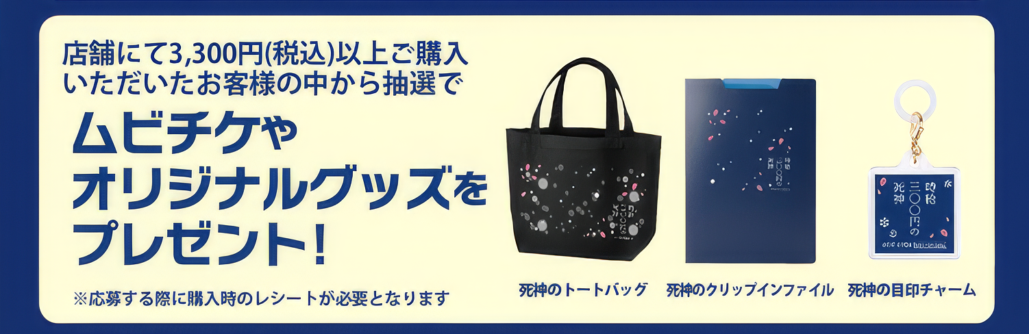 店舗にて3,300円（税込）以上ご購入いただいたお客様の中から抽選でムビチケやオリジナルグッズ「死神のトートバック」「死神のクリップインファイル」「死神の目標チャーム」をプレゼント！※応募する際に購入時のレシートが必要となります