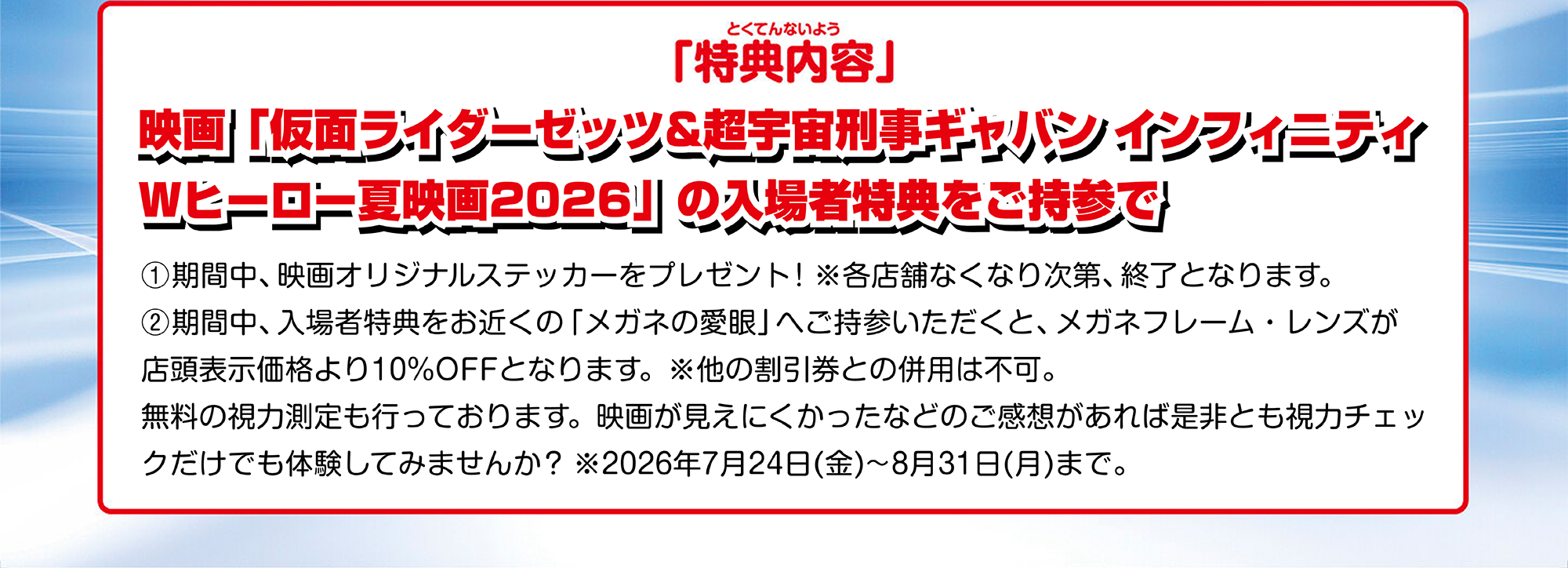 特典内容 映画「仮面ライダーゼッツ&超宇宙刑事ギャバン インフィニティ
Wヒーロー夏映画2026」の入場者特典をご持参で①期間中、映画オリジナルステッカーをプレゼント! ※各店舗なくなり次第、終了となります。②期間中、入場者特典をお近くの「メガネの愛眼」へご持参いただくと、メガネフレーム・レンズが店頭表示価格より10%OFFとなります。※他の割引券との併用は不可。無料の視力測定も行っております。映画が見えにくかったなどのご感想があれば是非とも視力チェックだけでも体験してみませんか? ※2026年7月24日(金)~8月31日(月)まで。