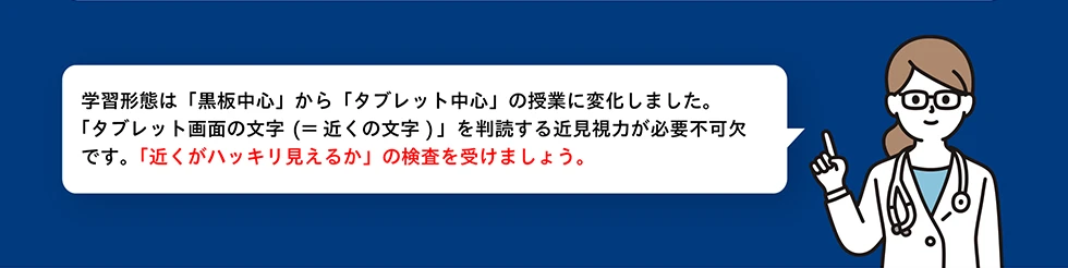 学習形態は「黒板中心」から「タブレット中心」の授業に変化しました。「タブレット画面の文字（＝近くの文字）」を判読する近見視力が必要不可欠です。「近くがハッキリ見えるか」の検査を受けましょう。