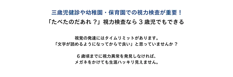 三歳児検診や幼稚園・保育園での視力検査が重要！「たべたのだあれ？」視力検査なら3歳児でもできる　視覚の発達にはタイムリミットがあります。「文字が読めるようになってからで良い」と思っていませんか？　6歳頃までに視力異常を発見しなければ、メガネをかけても生涯ハッキリ見えません。