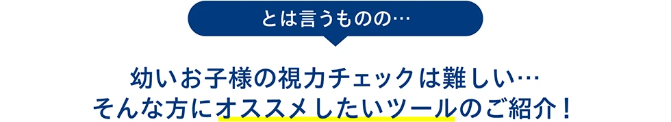 とは言うものの…幼いお子様の視力チェックは難しい… そんな方にオススメしたいツールのご紹介！