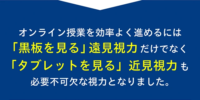 オンライン授業を効率よく進めるには「黒板を見る」遠見視力だけでなく「タブレットを見る」近見視力も必要不可欠な視力となりました。