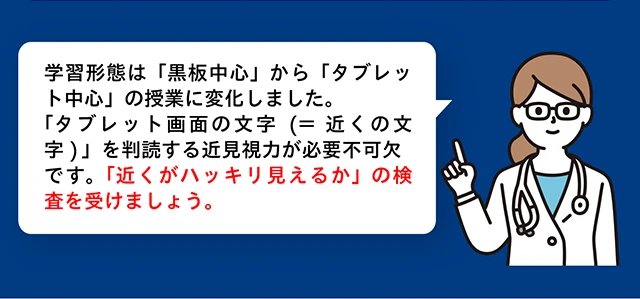 学習形態は「黒板中心」から「タブレット中心」の授業に変化しました。「タブレット画面の文字（＝近くの文字）」を判読する近見視力が必要不可欠です。「近くがハッキリ見えるか」の検査を受けましょう。