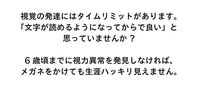 視覚の発達にはタイムリミットがあります。「文字が読めるようになってからで良い」と思っていませんか？　6歳頃までに視力異常を発見しなければ、メガネをかけても生涯ハッキリ見えません。