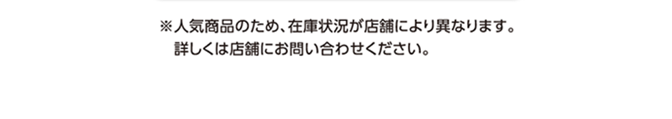 ※人気商品のため、在庫状況が店舗により異なります。詳しくは店舗にお問い合わせください。