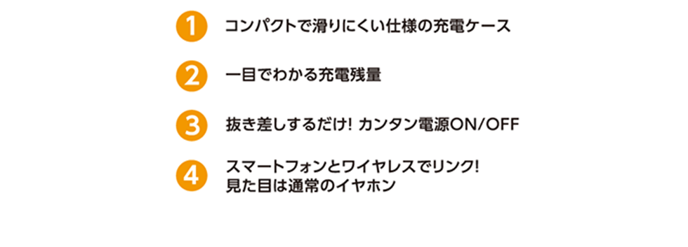 ①コンパクトで滑りにくい仕様の充電ケース、②一目でわかる充電残量、③抜き差しするだけ！カンタン電源ON/OFF、④スマートフォンとワイヤレスでリンク！見た目は通常のイヤホン