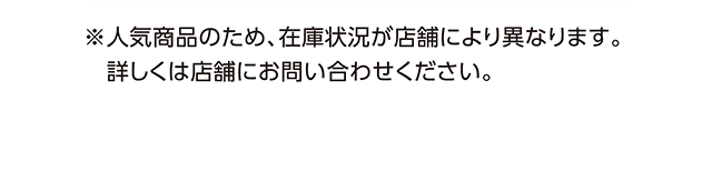 ※人気商品のため、在庫状況が店舗により異なります。詳しくは店舗にお問い合わせください。