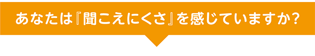 あなたは『聞こえにくさ』を感じていますか？