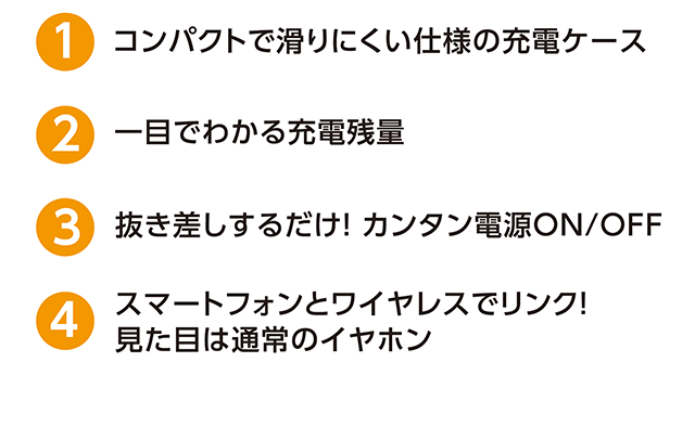 ①コンパクトで滑りにくい仕様の充電ケース、②一目でわかる充電残量、③抜き差しするだけ！カンタン電源ON/OFF、④スマートフォンとワイヤレスでリンク！見た目は通常のイヤホン