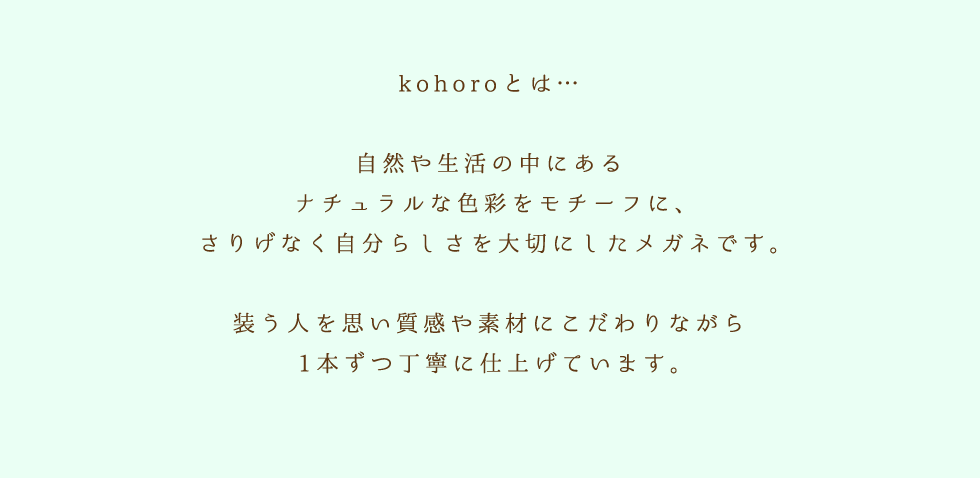 kohoroとは...　自然や生活の中にあるナチュラルな色彩をモチーフに、さりげなく自分らしさを大切にしたメガネです。　装う人を思い質感や素材にこだわりながら1本ずつ丁寧に仕上げています。