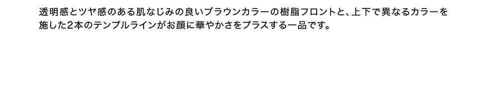 透明感とツヤ感のある肌なじみの良いブラウンカラーの樹脂フロントと、上下で異なるカラーを施した２本のテンプルラインがお顔に華やかさをプラスする一品です。