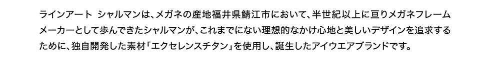 メガネの産地福井県鯖江市において、半世紀以上に亘りメガネフレームメーカーとして歩んできたシャルマンが、これまでにない理想的なかけ心地と美しいデザインを追求するために、独自開発した素材「セクセレンスチタン」を使用し、誕生したアイウェアブランドです。