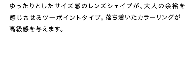 ゆったりとしたサイズ感のレンズシェイプが、大人の余裕を感じさせるツーポイントタイプ。落ち着いたカラーリングが高級感を与えます。