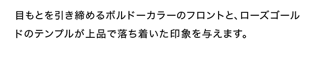目もとを引き締めるボルドーカラーのフロントと、ローズゴールドのテンプルが上品で落ち着いた印象を与えます。