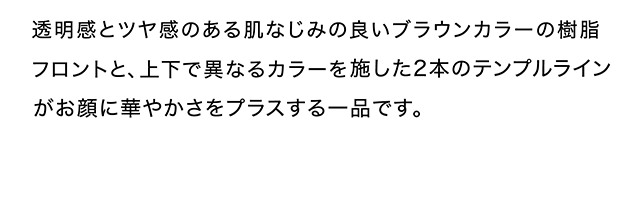 透明感とツヤ感のある肌なじみの良いブラウンカラーの樹脂フロントと、上下で異なるカラーを施した２本のテンプルラインがお顔に華やかさをプラスする一品です。