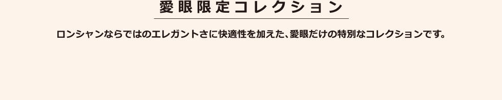 愛眼限定コレクション ロンシャンならではのエレガントさに快適性を加えた、愛眼だけの特別なコレクションです。